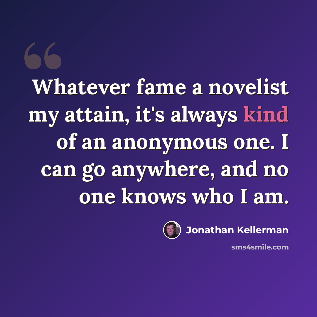 “Whatever fame a novelist my attain, it's always kind of an anonymous one. I can go anywhere, and no one knows who I am.” quote by Jonathan Kellerman