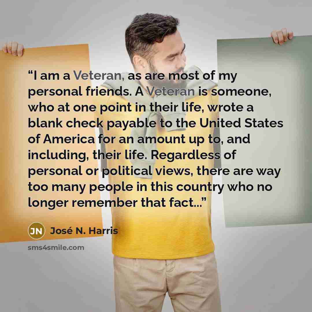 “I am a Veteran, as are most of my personal friends. A Veteran is someone, who at one point in their life, wrote a blank check payable to the United States of America for an amount up to, and including, their life. Regardless of personal or political views, there are way too many people in this…” quote by José N. Harris