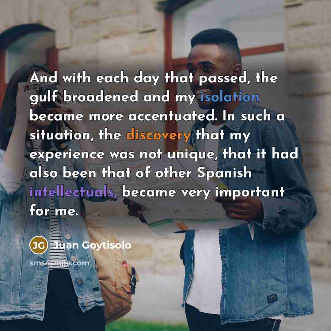 “And with each day that passed, the gulf broadened and my isolation became more accentuated. In such a situation, the discovery that my experience was not unique, that it had also been that of other Spanish intellectuals, became very important for me.” quote by Juan Goytisolo