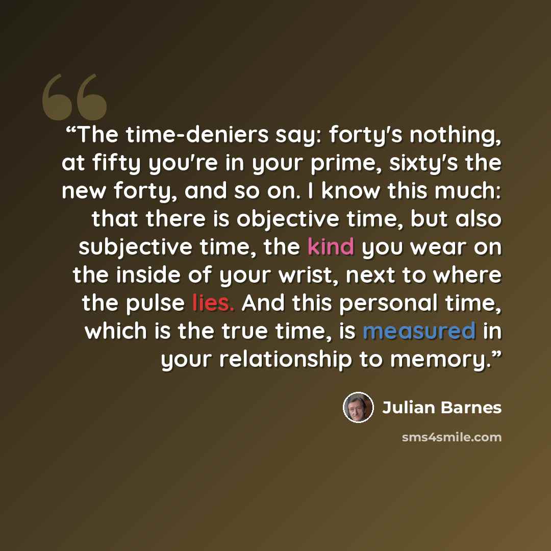 “The time-deniers say: forty's nothing, at fifty you're in your prime, sixty's the new forty, and so on. I know this much: that there is objective time, but also subjective time, the kind you wear on the inside of your wrist, next to where the pulse lies. And this personal time, which is the true…” quote by Julian Barnes
