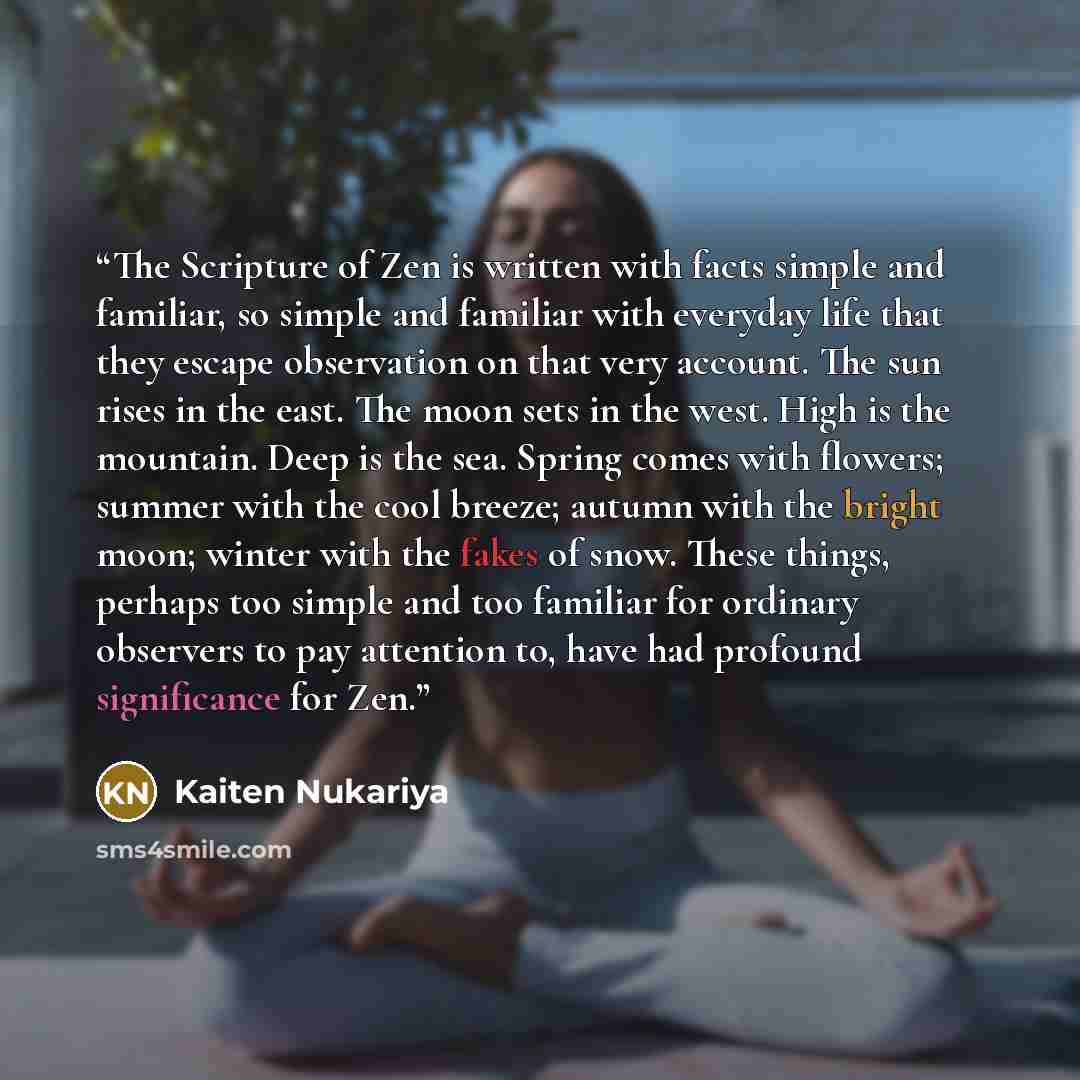 “The Scripture of Zen is written with facts simple and familiar, so simple and familiar with everyday life that they escape observation on that very account. The sun rises in the east. The moon sets in the west. High is the mountain. Deep is the sea. Spring comes with flowers; summer with the cool…” quote by Kaiten Nukariya