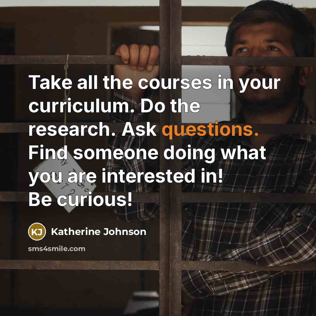 “Take all the courses in your curriculum. Do the research. Ask questions. Find someone doing what you are interested in! Be curious!” quote by Katherine Johnson