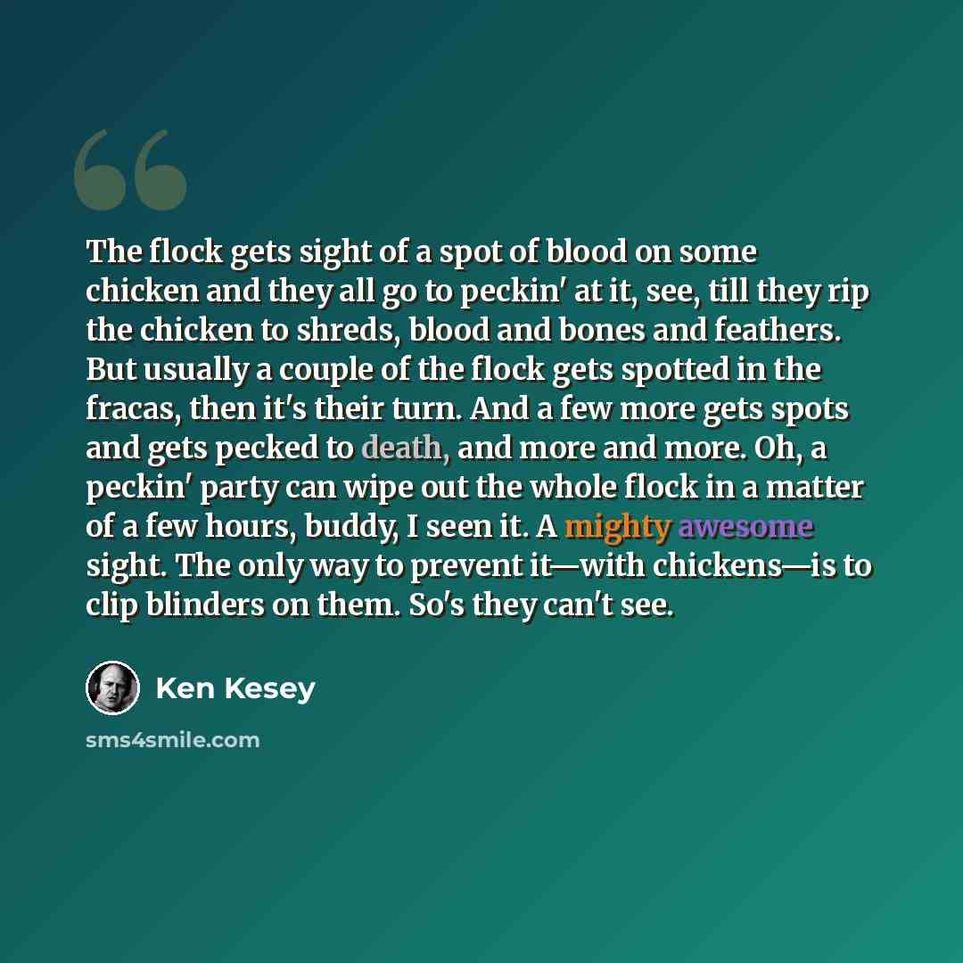 “The flock gets sight of a spot of blood on some chicken and they all go to peckin' at it, see, till they rip the chicken to shreds, blood and bones and feathers. But usually a couple of the flock gets spotted in the fracas, then it's their turn. And a few more gets spots and gets pecked to death…” quote by Ken Kesey