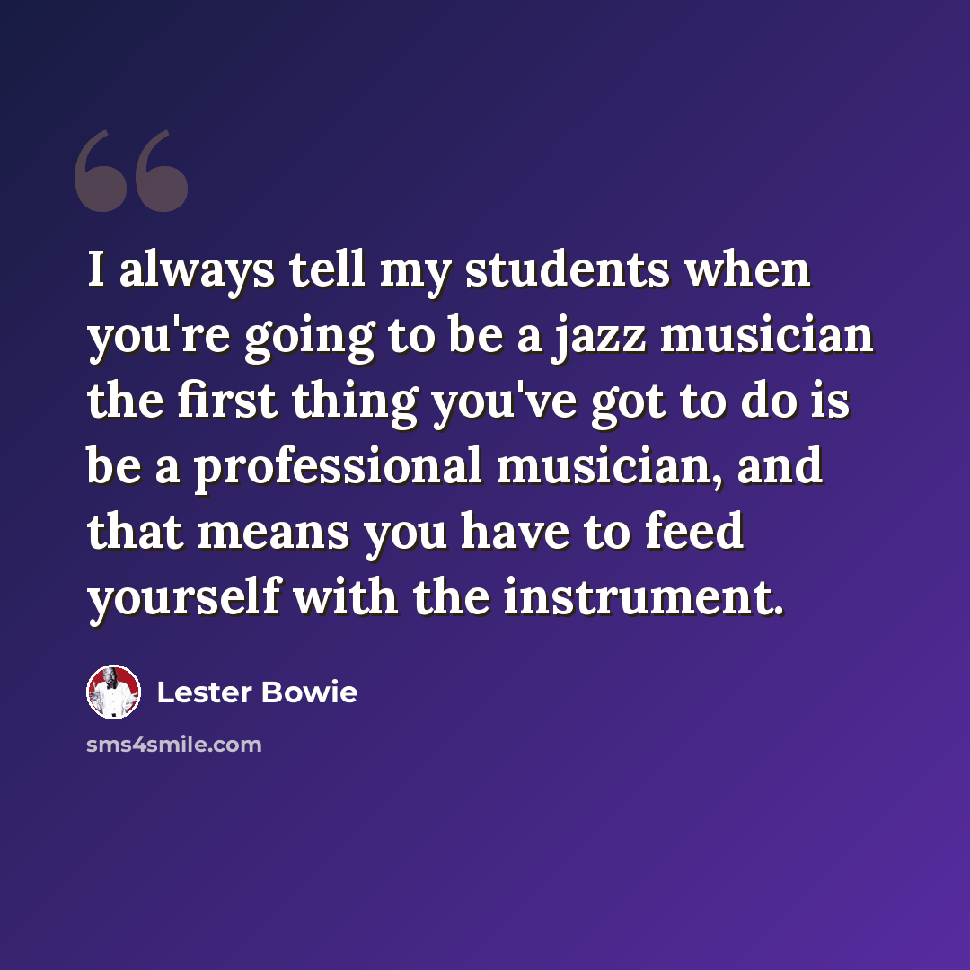 “I always tell my students when you're going to be a jazz musician the first thing you've got to do is be a professional musician, and that means you have to feed yourself with the instrument.” quote by Lester Bowie