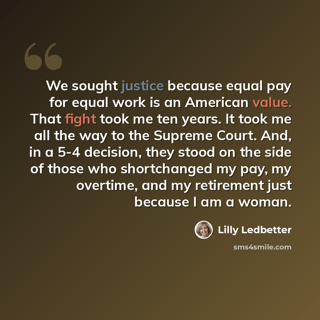 “We sought justice because equal pay for equal work is an American value. That fight took me ten years. It took me all the way to the Supreme Court. And, in a 5-4 decision, they stood on the side of those who shortchanged my pay, my overtime, and my retirement just because I am a woman.” quote by Lilly Ledbetter