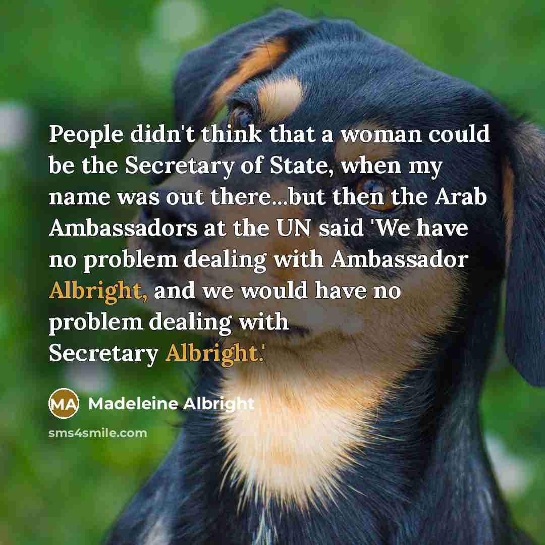 “People didn't think that a woman could be the Secretary of State, when my name was out there...but then the Arab Ambassadors at the UN said 'We have no problem dealing with Ambassador Albright, and we would have no problem dealing with Secretary Albright.'” quote by Madeleine Albright