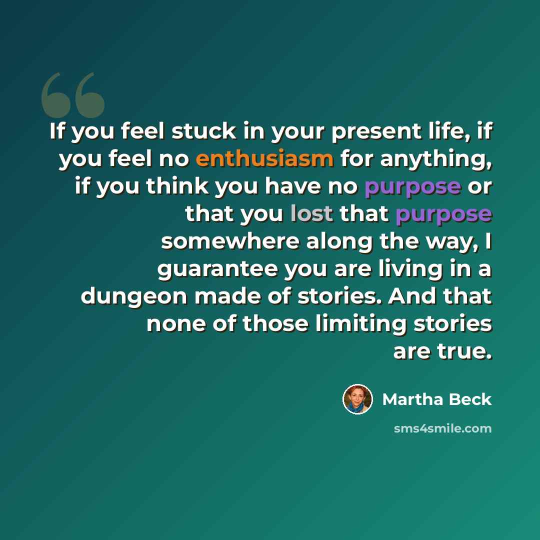 “If you feel stuck in your present life, if you feel no enthusiasm for anything, if you think you have no purpose or that you lost that purpose somewhere along the way, I guarantee you are living in a dungeon made of stories. And that none of those limiting stories are true.” quote by Martha Beck