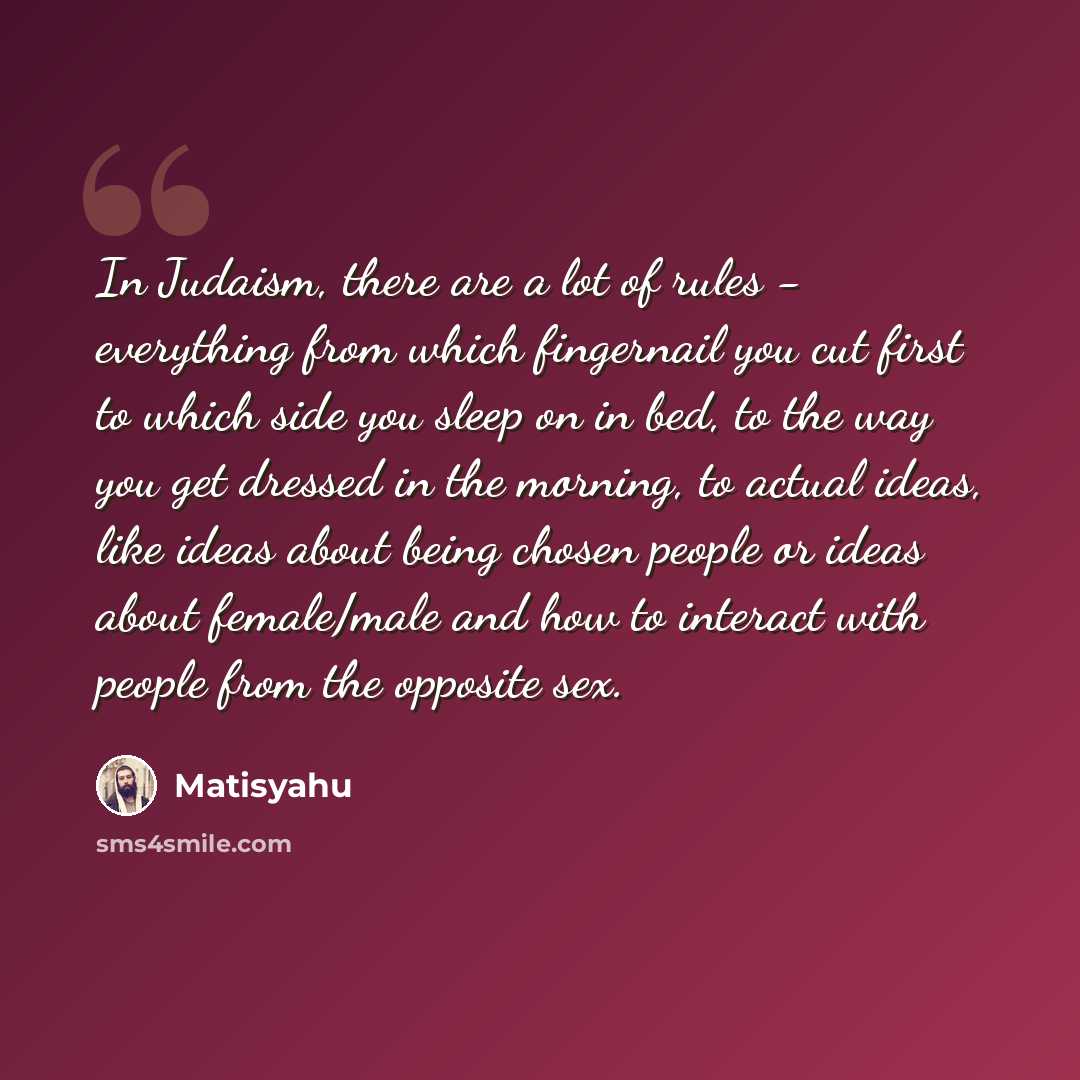 “In Judaism, there are a lot of rules - everything from which fingernail you cut first to which side you sleep on in bed, to the way you get dressed in the morning, to actual ideas, like ideas about being chosen people or ideas about female/male and how to interact with people from the opposite sex.” quote by Matisyahu