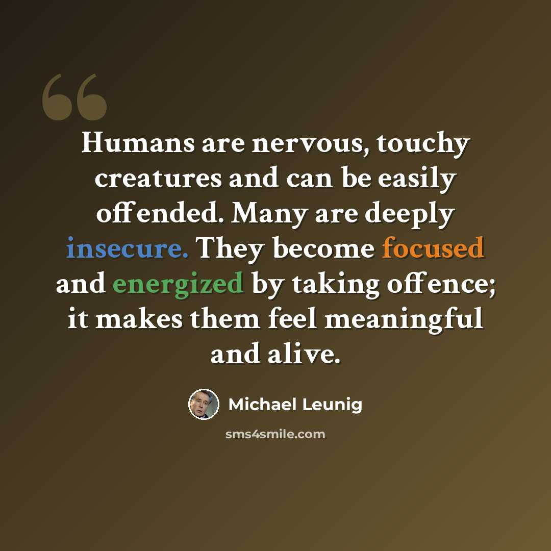 “Humans are nervous, touchy creatures and can be easily offended. Many are deeply insecure. They become focused and energized by taking offence; it makes them feel meaningful and alive.” quote by Michael Leunig