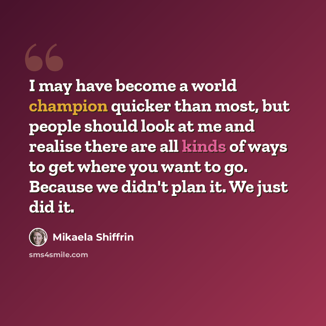 “I may have become a world champion quicker than most, but people should look at me and realise there are all kinds of ways to get where you want to go. Because we didn't plan it. We just did it.” quote by Mikaela Shiffrin