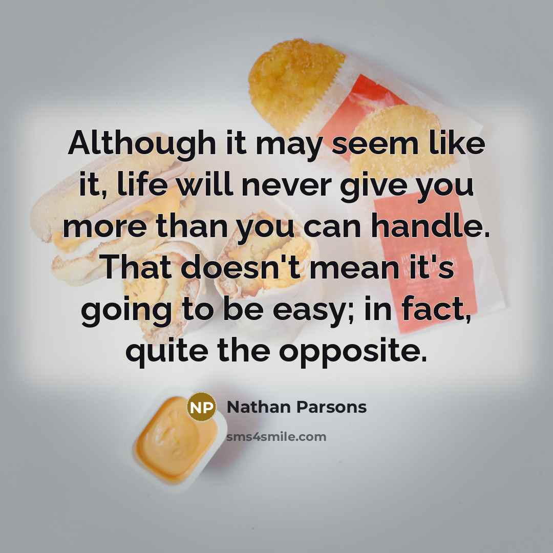 “Although it may seem like it, life will never give you more than you can handle. That doesn't mean it's going to be easy; in fact, quite the opposite.” quote by Nathan Parsons