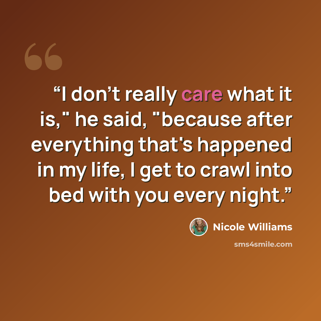 “I don't really care what it is," he said, "because after everything that's happened in my life, I get to crawl into bed with you every night.” quote by Nicole Williams