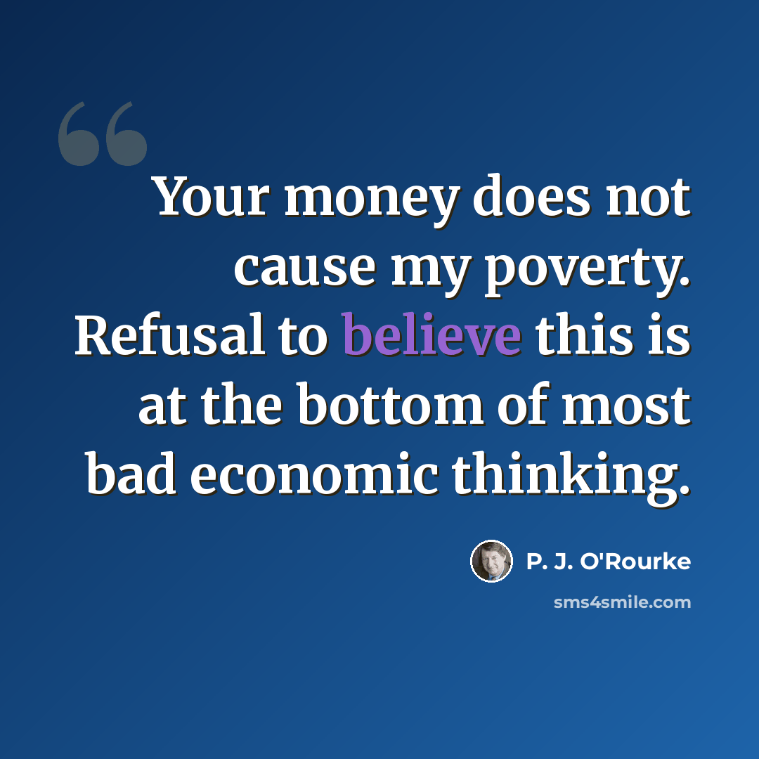 “Your money does not cause my poverty. Refusal to believe this is at the bottom of most bad economic thinking.” quote by P. J. O'Rourke