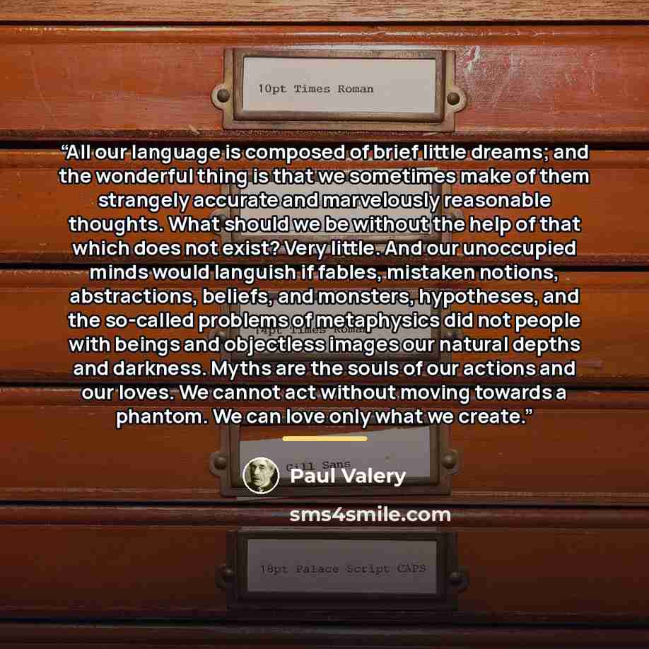 “All our language is composed of brief little dreams; and the wonderful thing is that we sometimes make of them strangely accurate and marvelously reasonable thoughts. What should we be without the help of that which does not exist? Very little. And our unoccupied minds would languish if fables…” quote by Paul Valéry