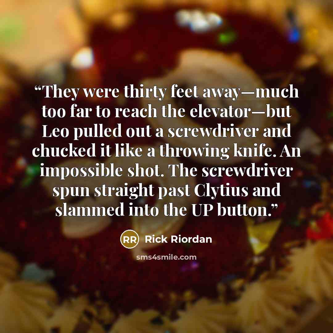 “They were thirty feet away—much too far to reach the elevator—but Leo pulled out a screwdriver and chucked it like a throwing knife. An impossible shot. The screwdriver spun straight past Clytius and slammed into the UP button.” quote by Rick Riordan