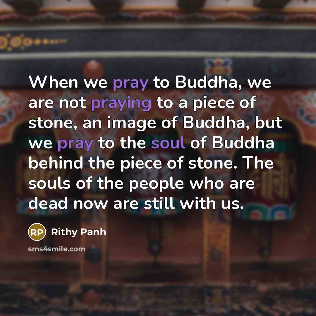 “When we pray to Buddha, we are not praying to a piece of stone, an image of Buddha, but we pray to the soul of Buddha behind the piece of stone. The souls of the people who are dead now are still with us.” quote by Rithy Panh