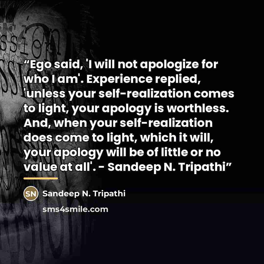“Ego said, 'I will not apologize for who I am'. Experience replied, 'unless your self-realization comes to light, your apology is worthless. And, when your self-realization does come to light, which it will, your apology will be of little or no value at all'. - Sandeep N. Tripathi” quote by Sandeep N. Tripathi