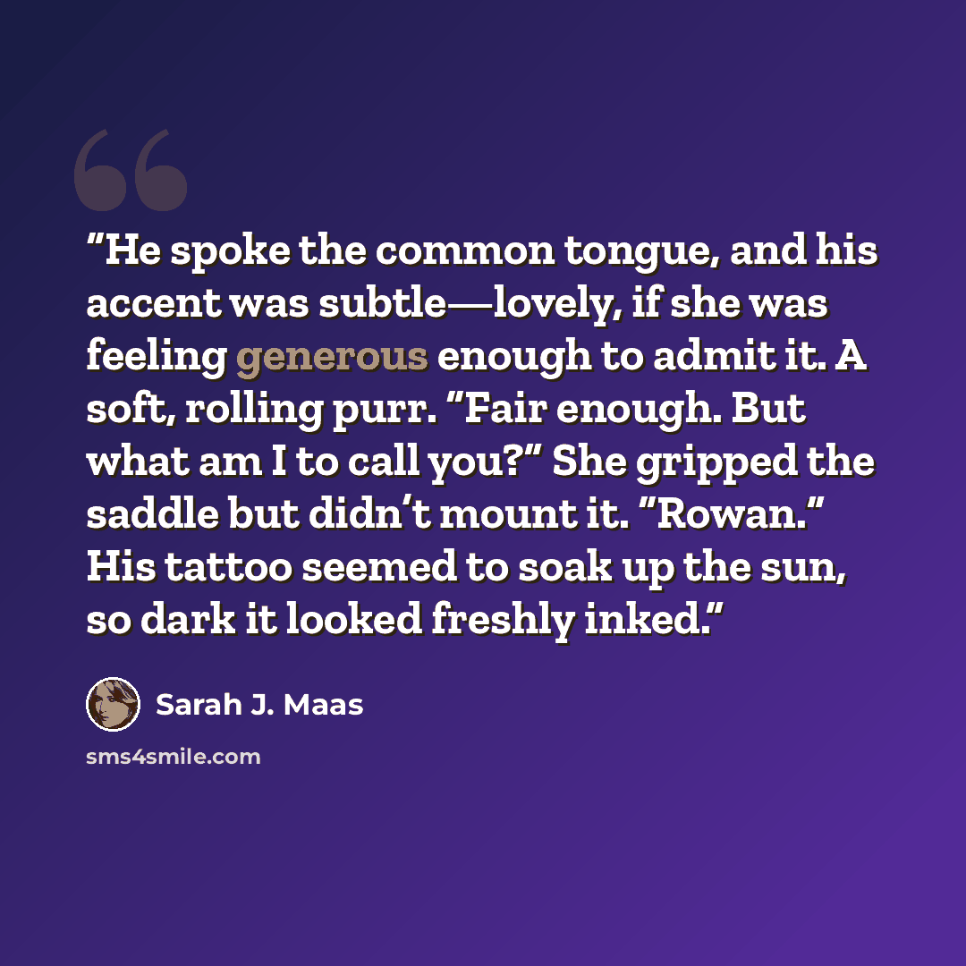 “He spoke the common tongue, and his accent was subtle—lovely, if she was feeling generous enough to admit it. A soft, rolling purr. “Fair enough. But what am I to call you?” She gripped the saddle but didn’t mount it. “Rowan.” His tattoo seemed to soak up the sun, so dark it looked freshly inked.” quote by Sarah J. Maas