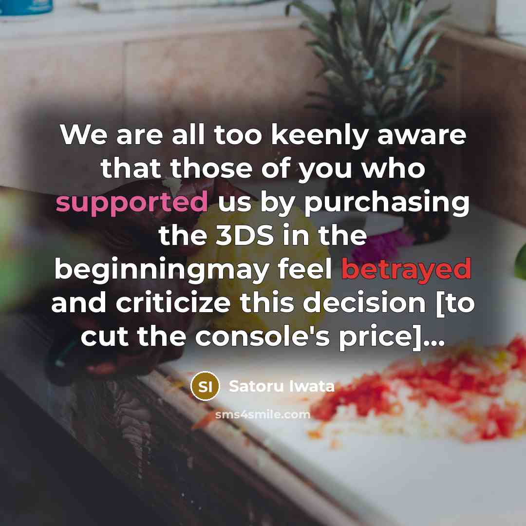 “We are all too keenly aware that those of you who supported us by purchasing the 3DS in the beginningmay feel betrayed and criticize this decision [to cut the console's price]…” quote by Satoru Iwata