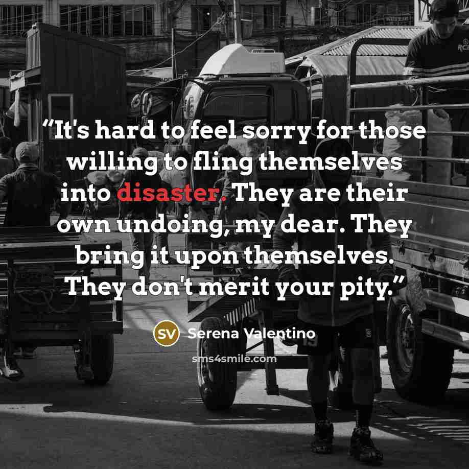 “It's hard to feel sorry for those willing to fling themselves into disaster. They are their own undoing, my dear. They bring it upon themselves. They don't merit your pity.” quote by Serena Valentino