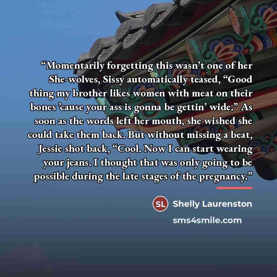 “Momentarily forgetting this wasn’t one of her She-wolves, Sissy automatically teased, “Good thing my brother likes women with meat on their bones ’cause your ass is gonna be gettin’ wide.” As soon as the words left her mouth, she wished she could take them back. But without missing a beat, Jessie…” quote by Shelly Laurenston