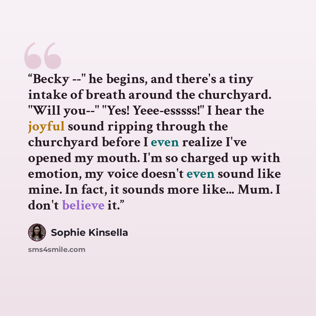 “Becky --" he begins, and there's a tiny intake of breath around the churchyard. "Will you--" "Yes! Yeee-esssss!" I hear the joyful sound ripping through the churchyard before I even realize I've opened my mouth. I'm so charged up with emotion, my voice doesn't even sound like mine. In fact, it…” quote by Sophie Kinsella