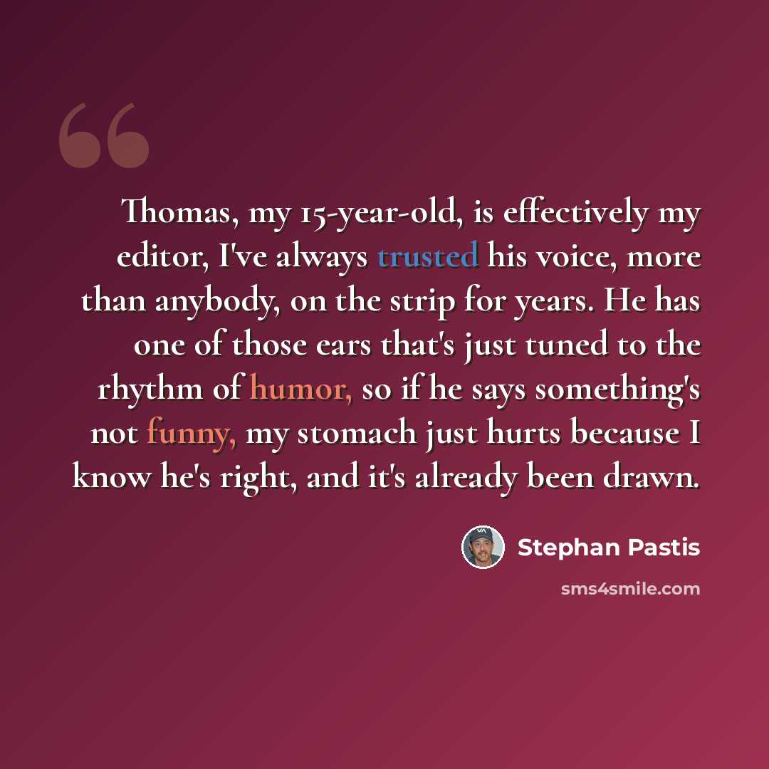 “Thomas, my 15-year-old, is effectively my editor, I've always trusted his voice, more than anybody, on the strip for years. He has one of those ears that's just tuned to the rhythm of humor, so if he says something's not funny, my stomach just hurts because I know he's right, and it's already been…” quote by Stephan Pastis