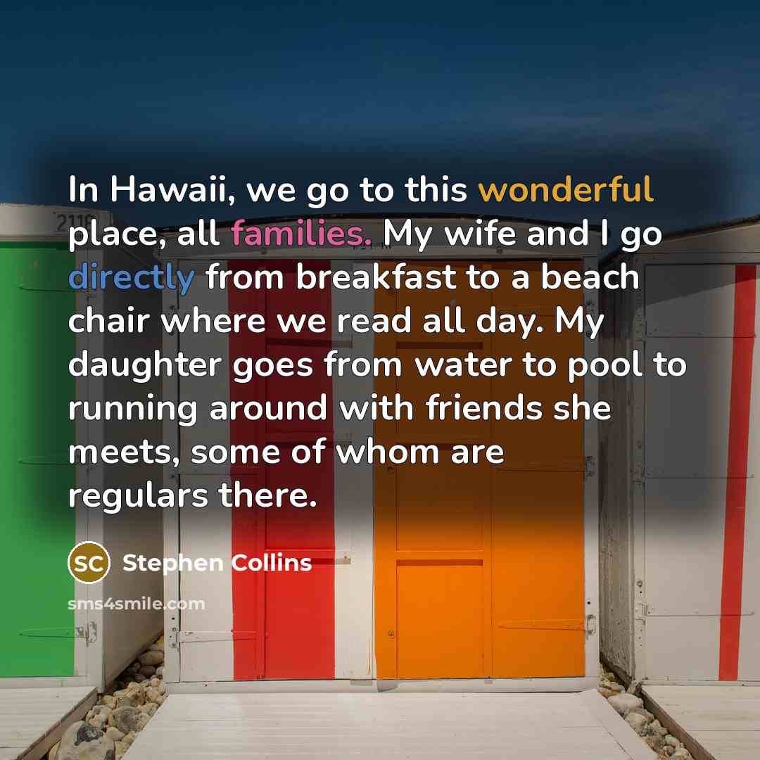 “In Hawaii, we go to this wonderful place, all families. My wife and I go directly from breakfast to a beach chair where we read all day. My daughter goes from water to pool to running around with friends she meets, some of whom are regulars there.” quote by Stephen Collins