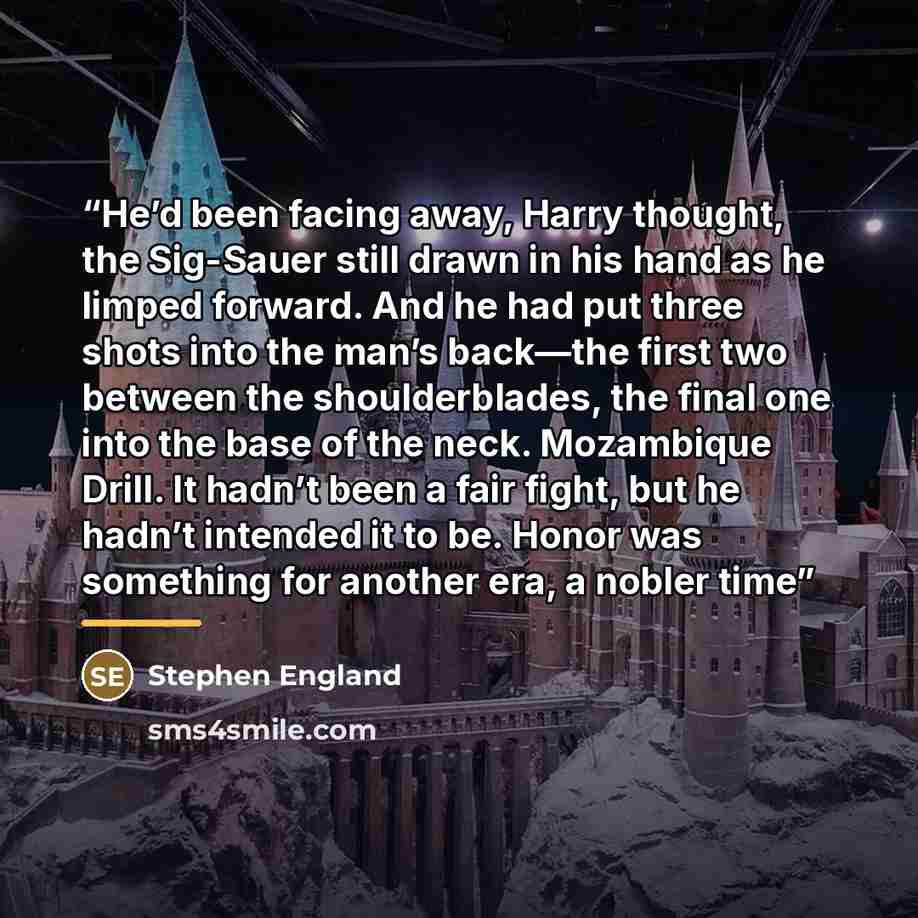 “He’d been facing away, Harry thought, the Sig-Sauer still drawn in his hand as he limped forward. And he had put three shots into the man’s back—the first two between the shoulderblades, the final one into the base of the neck. Mozambique Drill. It hadn’t been a fair fight, but he hadn’t intended…” quote by Stephen England