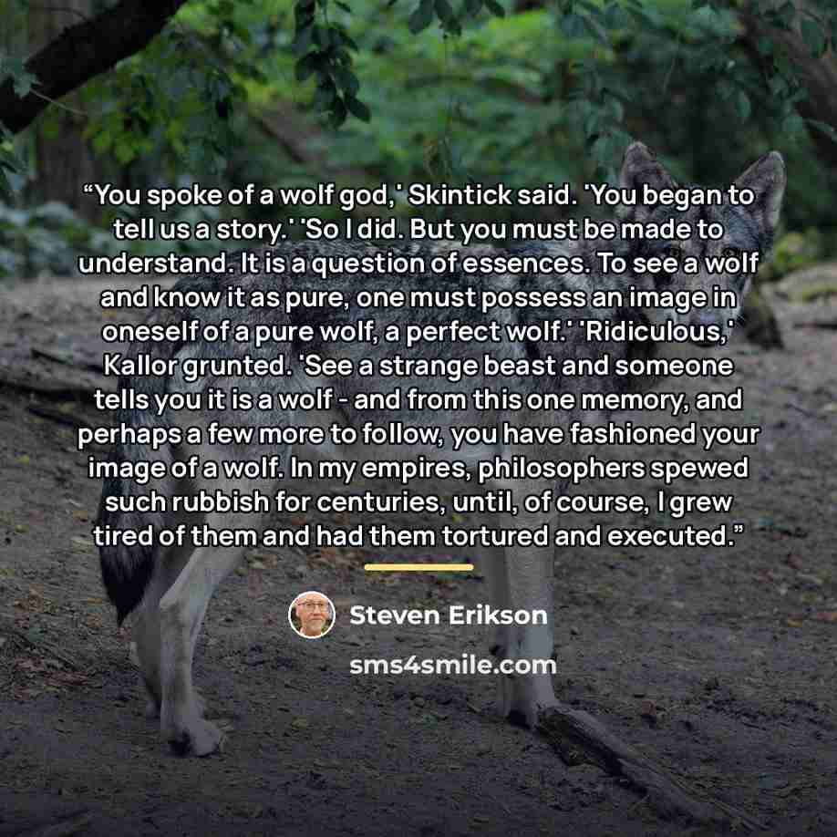 “You spoke of a wolf god,' Skintick said. 'You began to tell us a story.' 'So I did. But you must be made to understand. It is a question of essences. To see a wolf and know it as pure, one must possess an image in oneself of a pure wolf, a perfect wolf.' 'Ridiculous,' Kallor grunted. 'See a…” quote by Steven Erikson