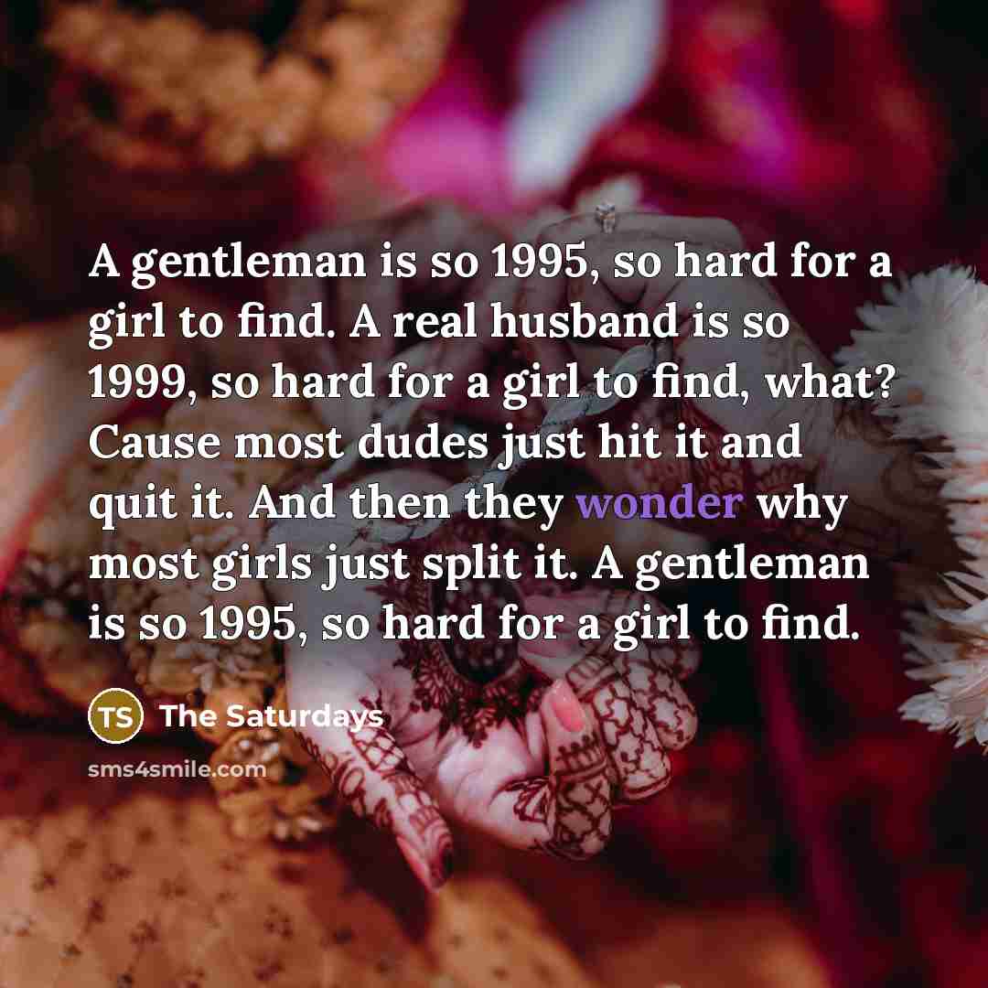 “A gentleman is so 1995, so hard for a girl to find. A real husband is so 1999, so hard for a girl to find, what? Cause most dudes just hit it and quit it. And then they wonder why most girls just split it. A gentleman is so 1995, so hard for a girl to find.” quote by The Saturdays