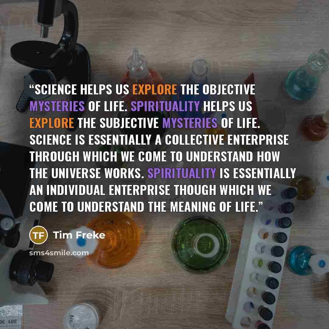 “Science helps us explore the objective mysteries of life. Spirituality helps us explore the subjective mysteries of life. Science is essentially a collective enterprise through which we come to understand how the universe works. Spirituality is essentially an individual enterprise though which we…” quote by Tim Freke