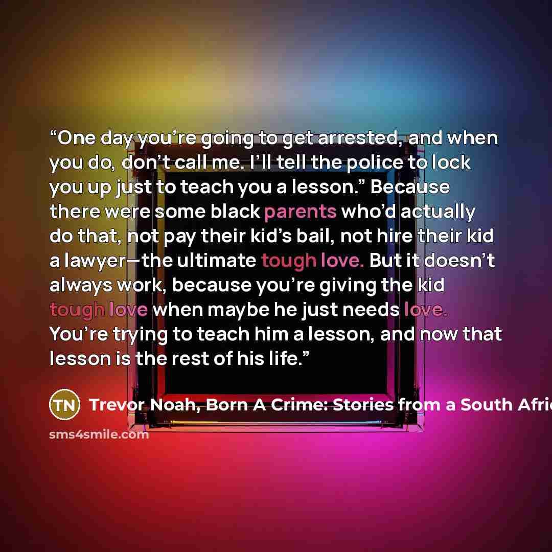“One day you’re going to get arrested, and when you do, don’t call me. I’ll tell the police to lock you up just to teach you a lesson.” Because there were some black parents who’d actually do that, not pay their kid’s bail, not hire their kid a lawyer—the ultimate tough love. But it doesn’t always…” quote by Trevor Noah, Born A Crime: Stories from a South African Childhood