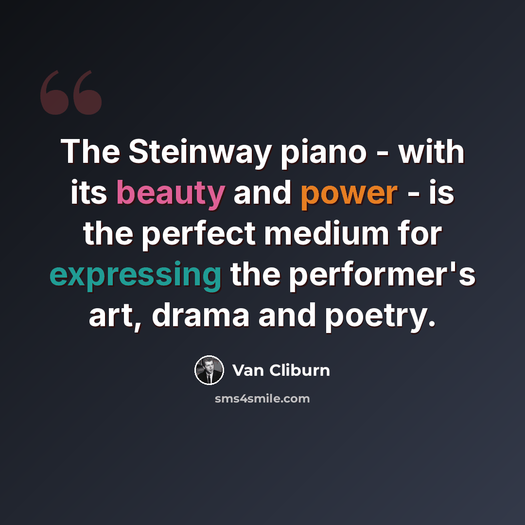 “The Steinway piano - with its beauty and power - is the perfect medium for expressing the performer's art, drama and poetry.” quote by Van Cliburn