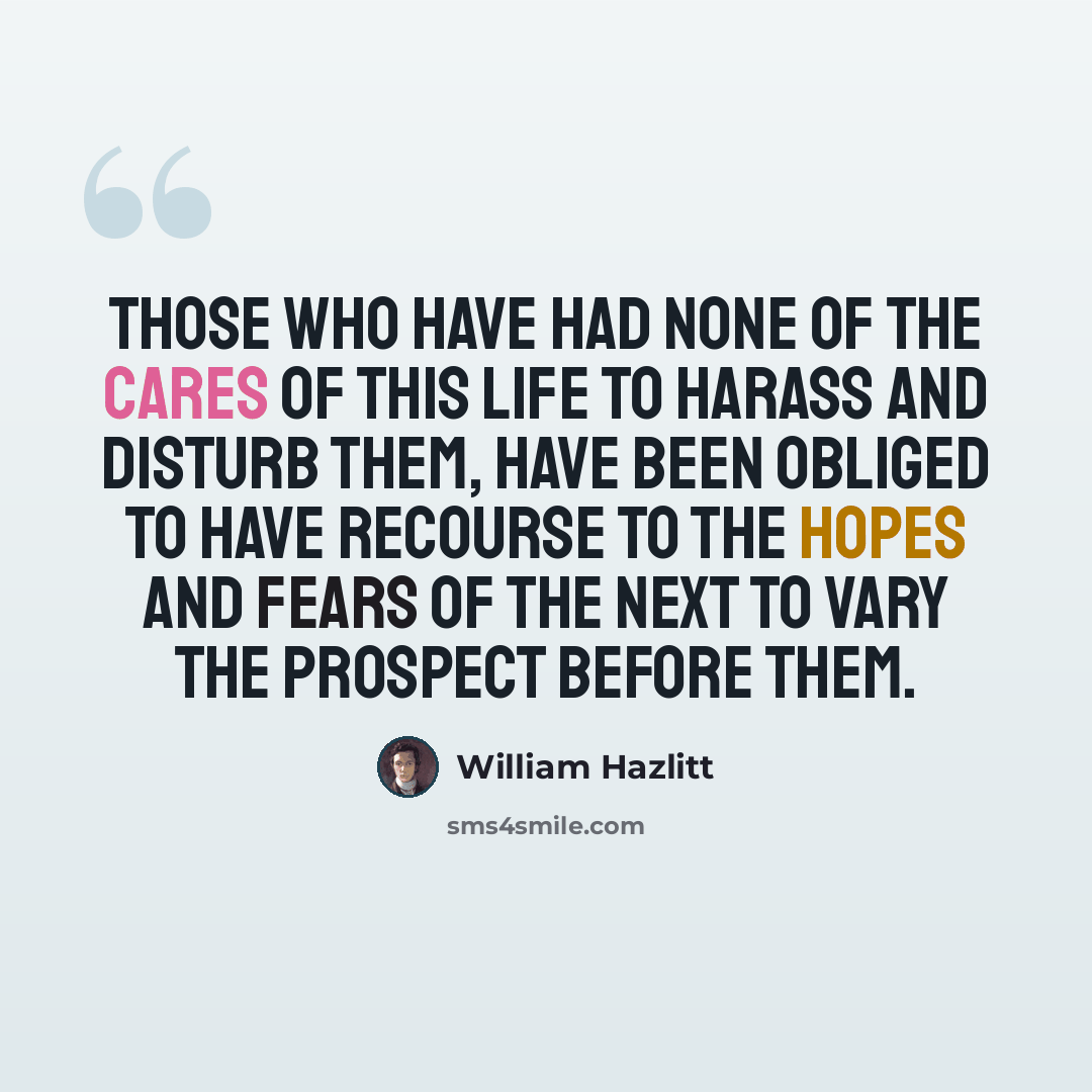 “Those who have had none of the cares of this life to harass and disturb them, have been obliged to have recourse to the hopes and fears of the next to vary the prospect before them.” quote by William Hazlitt
