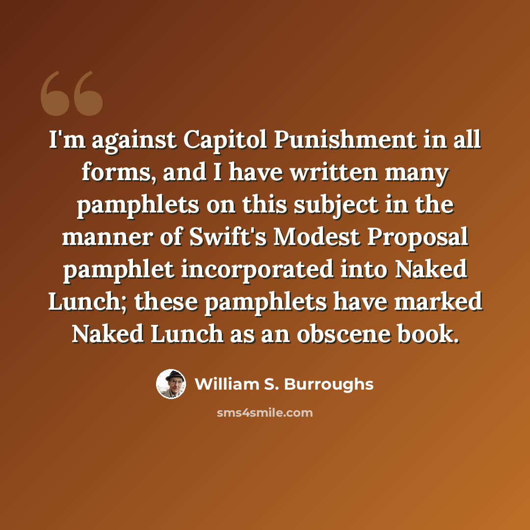 “I'm against Capitol Punishment in all forms, and I have written many pamphlets on this subject in the manner of Swift's Modest Proposal pamphlet incorporated into Naked Lunch; these pamphlets have marked Naked Lunch as an obscene book.” quote by William S. Burroughs