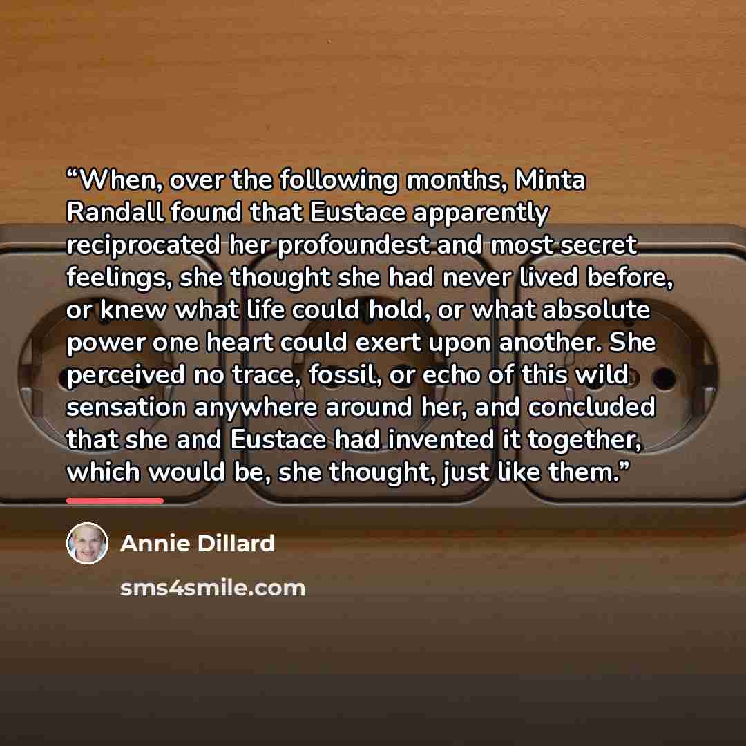 “When, over the following months, Minta Randall found that Eustace apparently reciprocated her profoundest and most secret feelings, she thought she had never lived before, or knew what life could hold, or what absolute power one heart could exert upon another. She perceived no trace, fossil, or…” quote by Annie Dillard