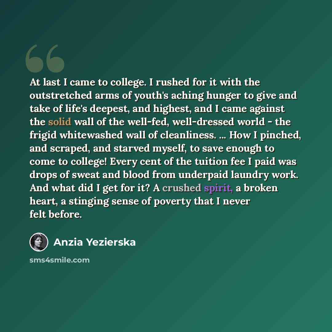 “At last I came to college. I rushed for it with the outstretched arms of youth's aching hunger to give and take of life's deepest, and highest, and I came against the solid wall of the well-fed, well-dressed world - the frigid whitewashed wall of cleanliness. ... How I pinched, and scraped, and…” quote by Anzia Yezierska