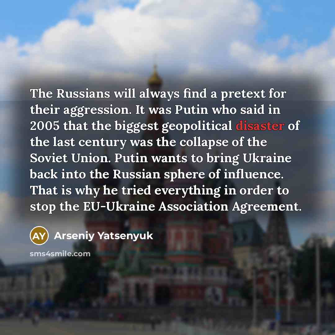 “The Russians will always find a pretext for their aggression. It was Putin who said in 2005 that the biggest geopolitical disaster of the last century was the collapse of the Soviet Union. Putin wants to bring Ukraine back into the Russian sphere of influence. That is why he tried everything in…” quote by Arseniy Yatsenyuk