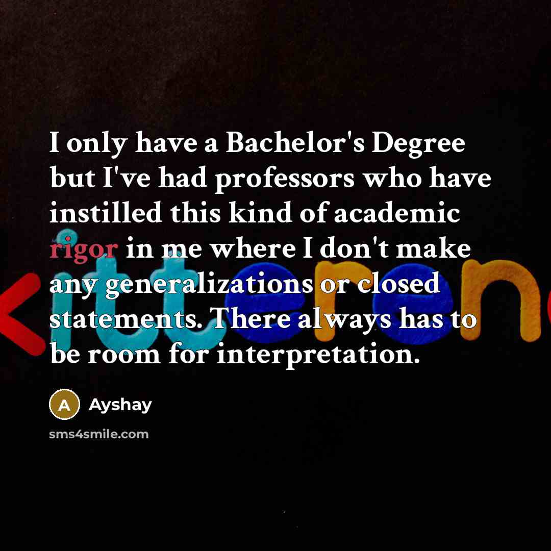 “I only have a Bachelor's Degree but I've had professors who have instilled this kind of academic rigor in me where I don't make any generalizations or closed statements. There always has to be room for interpretation.” quote by Ayshay