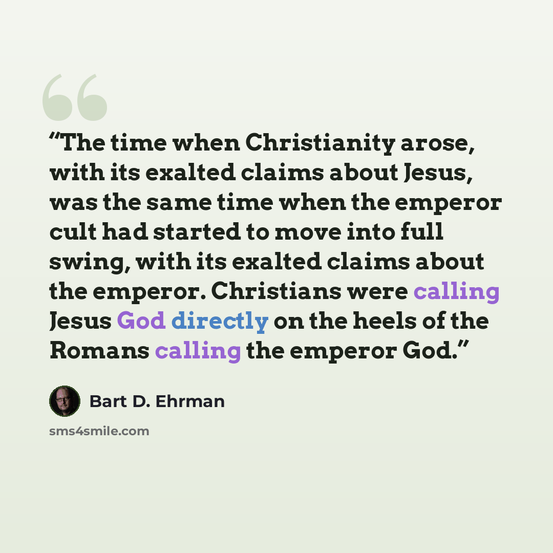 “The time when Christianity arose, with its exalted claims about Jesus, was the same time when the emperor cult had started to move into full swing, with its exalted claims about the emperor. Christians were calling Jesus God directly on the heels of the Romans calling the emperor God.” quote by Bart D. Ehrman