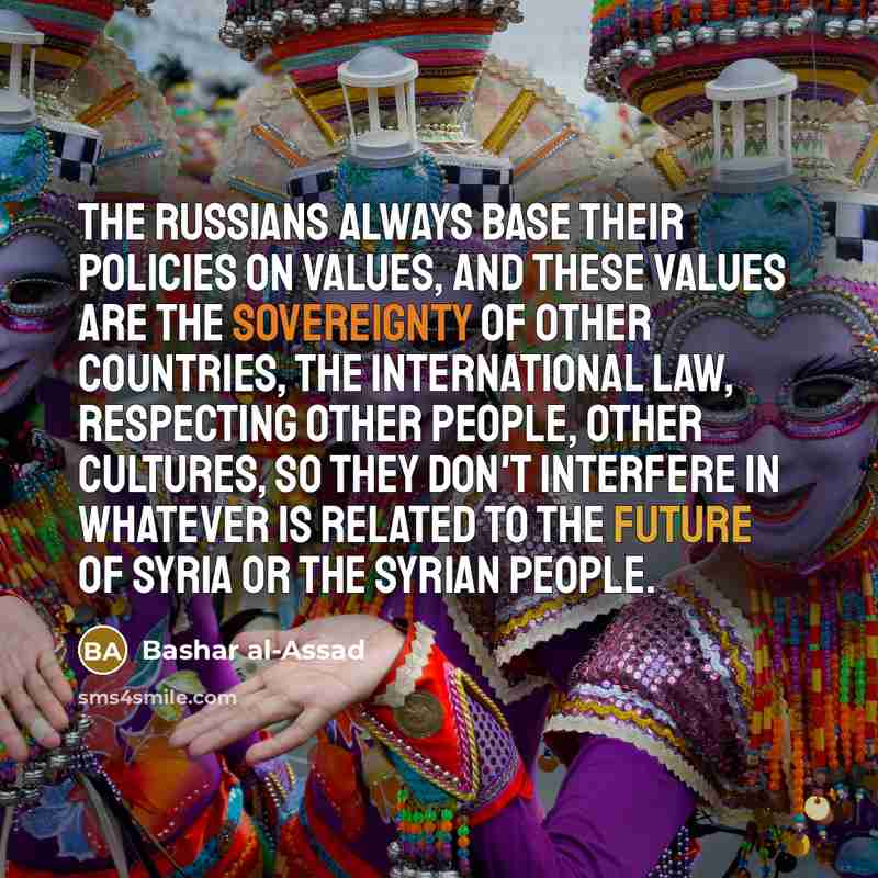 “The Russians always base their policies on values, and these values are the sovereignty of other countries, the international law, respecting other people, other cultures, so they don't interfere in whatever is related to the future of Syria or the Syrian people.” quote by Bashar al-Assad