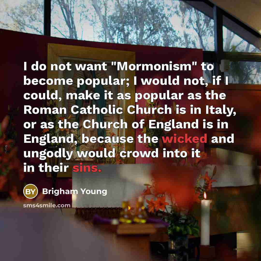 “I do not want "Mormonism" to become popular; I would not, if I could, make it as popular as the Roman Catholic Church is in Italy, or as the Church of England is in England, because the wicked and ungodly would crowd into it in their sins.” quote by Brigham Young