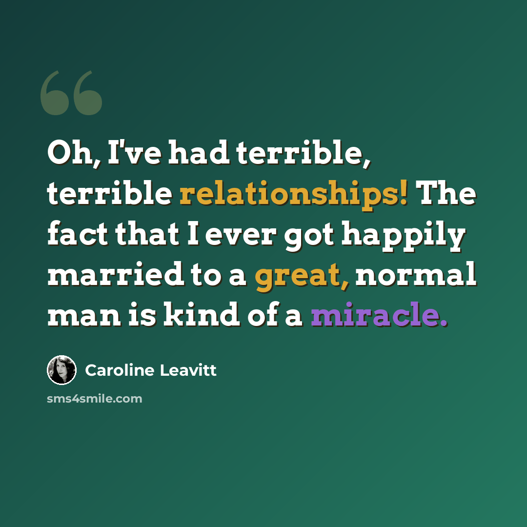 “Oh, I've had terrible, terrible relationships! The fact that I ever got happily married to a great, normal man is kind of a miracle.” quote by Caroline Leavitt