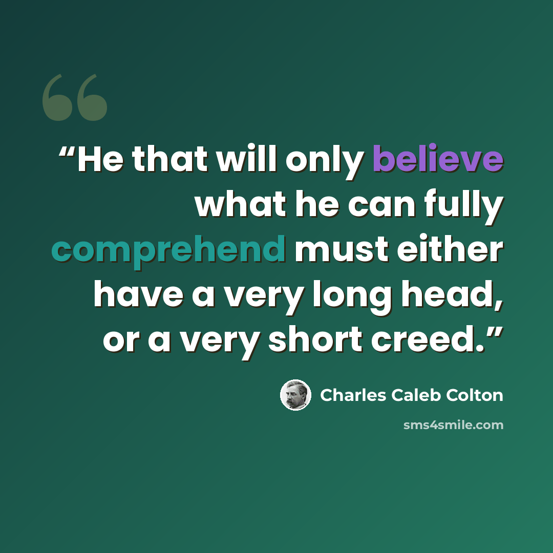 “He that will only believe what he can fully comprehend must either have a very long head, or a very short creed.” quote by Charles Caleb Colton