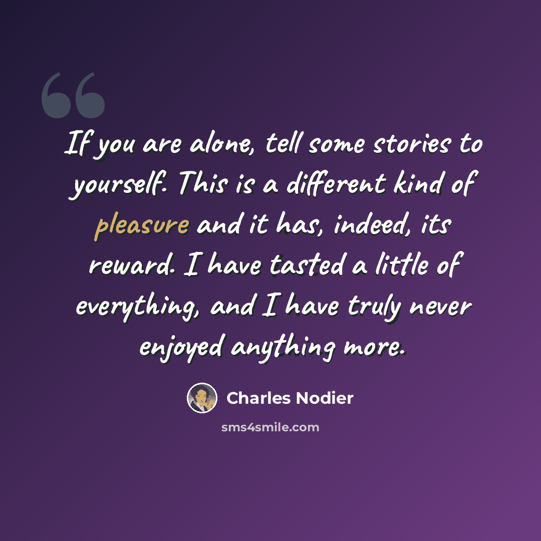 “If you are alone, tell some stories to yourself. This is a different kind of pleasure and it has, indeed, its reward. I have tasted a little of everything, and I have truly never enjoyed anything more.” quote by Charles Nodier