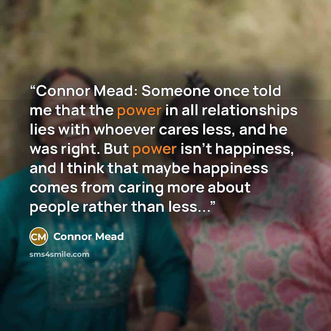 “Connor Mead: Someone once told me that the power in all relationships lies with whoever cares less, and he was right. But power isn't happiness, and I think that maybe happiness comes from caring more about people rather than less...” quote by Connor Mead