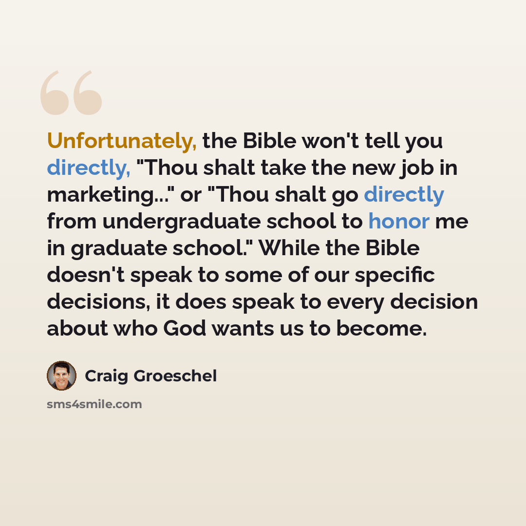 “Unfortunately, the Bible won't tell you directly, "Thou shalt take the new job in marketing..." or "Thou shalt go directly from undergraduate school to honor me in graduate school." While the Bible doesn't speak to some of our specific decisions, it does speak to every decision about who God wants…” quote by Craig Groeschel