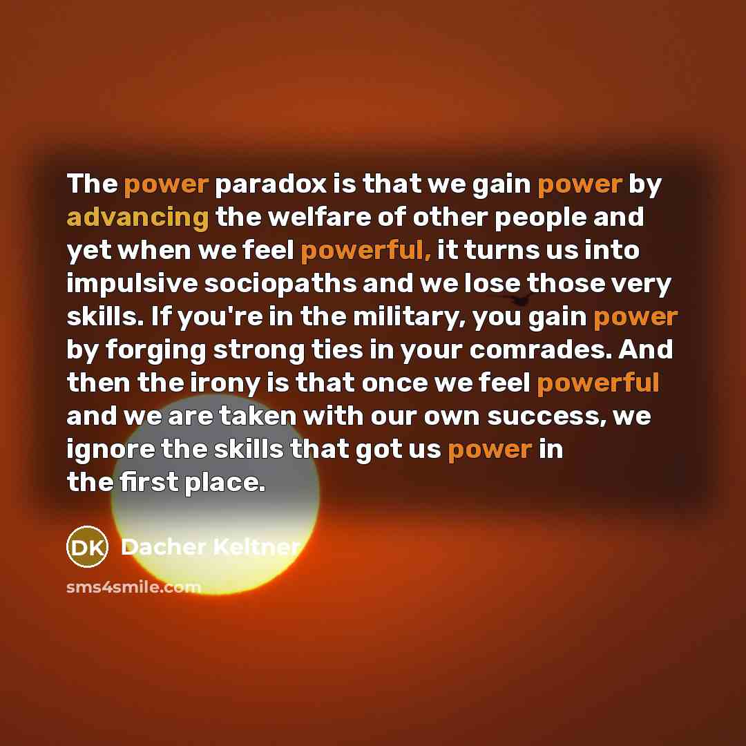 “The power paradox is that we gain power by advancing the welfare of other people and yet when we feel powerful, it turns us into impulsive sociopaths and we lose those very skills. If you're in the military, you gain power by forging strong ties in your comrades. And then the irony is that once we…” quote by Dacher Keltner
