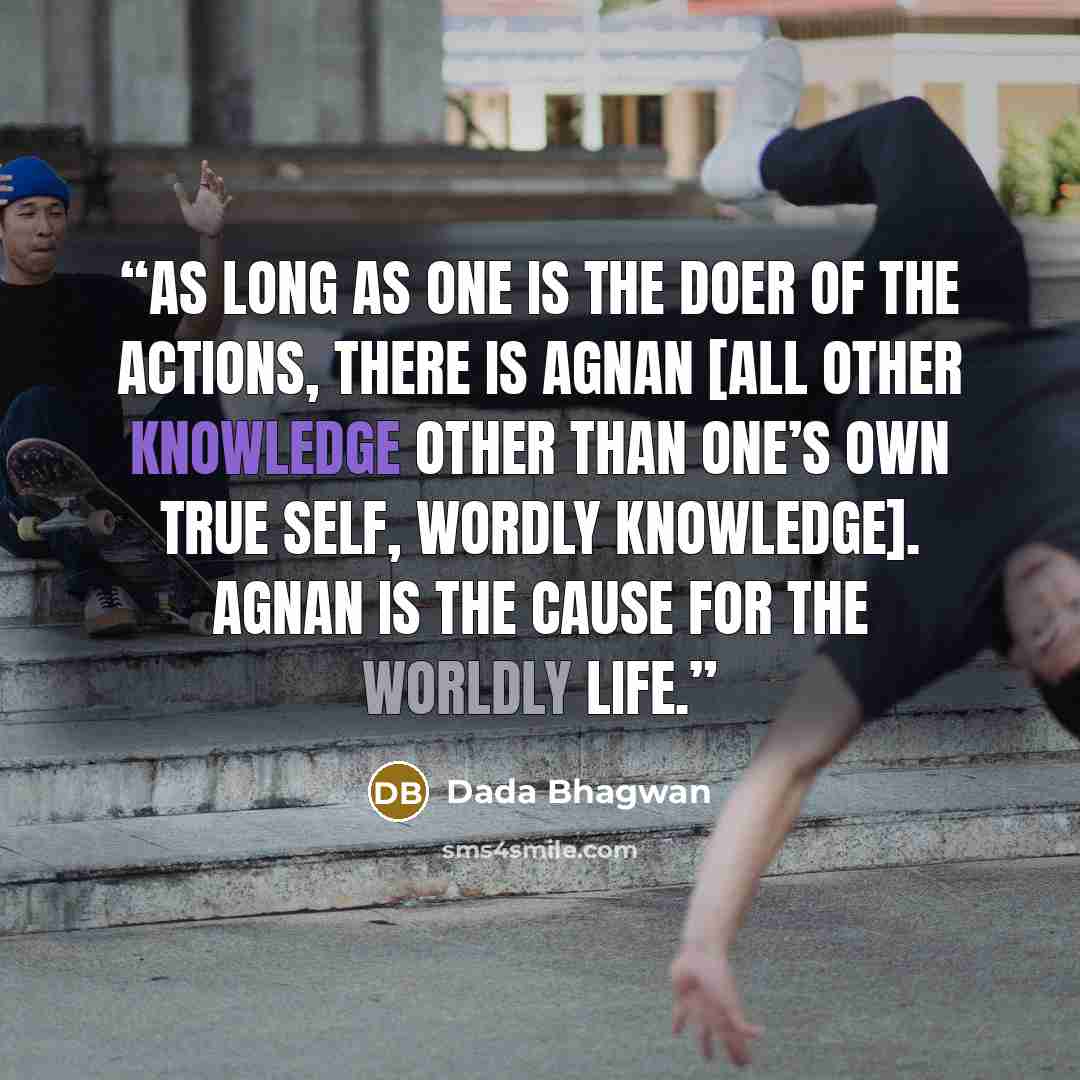 “As long as one is the doer of the actions, there is agnan [all other knowledge other than one’s own true self, wordly knowledge]. Agnan is the cause for the worldly life.” quote by Dada Bhagwan